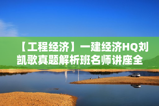 【工程经济】一建经济HQ刘凯歌真题解析班名师讲座全套视频