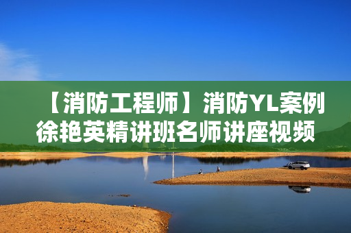 【消防工程师】消防YL案例徐艳英精讲班名师讲座视频课件全套