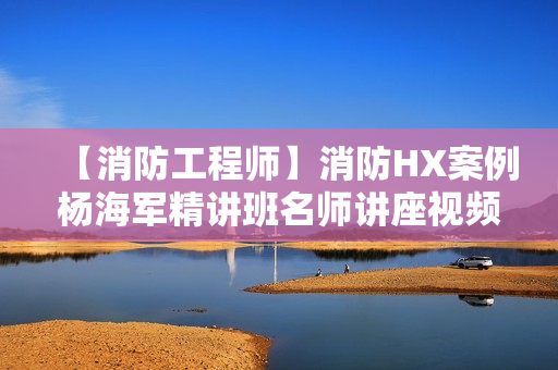 【消防工程师】消防HX案例杨海军精讲班名师讲座视频课件全套