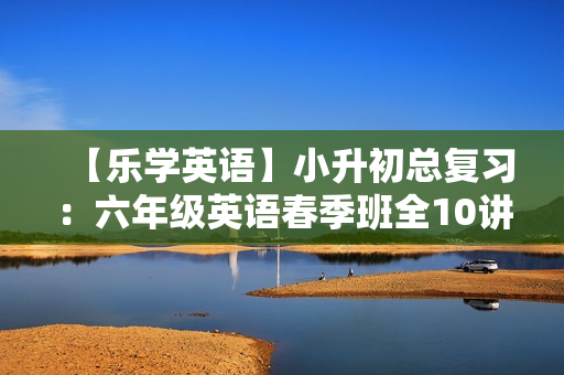 【乐学英语】小升初总复习：六年级英语春季班全10讲