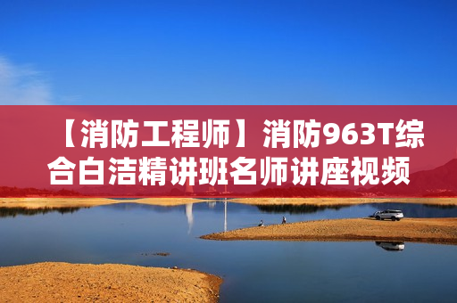 【消防工程师】消防963T综合白洁精讲班名师讲座视频课件全套