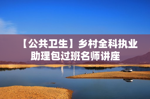 【公共卫生】乡村全科执业助理包过班名师讲座