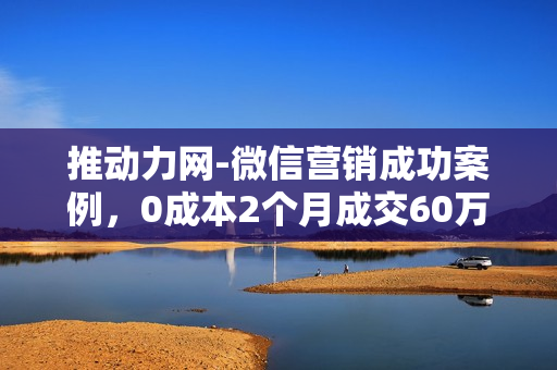 推动力网-微信营销成功案例，0成本2个月成交60万（共4课无水印版）