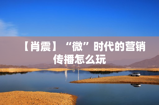【肖震】“微”时代的营销传播怎么玩