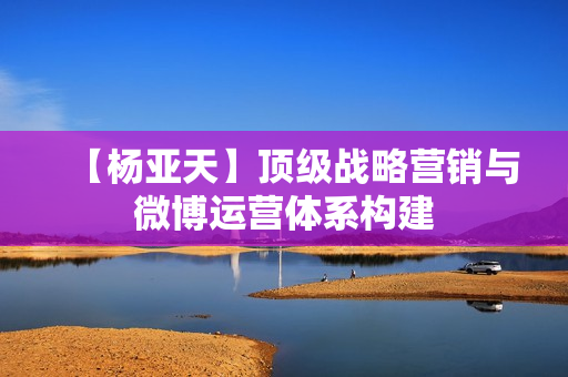 【杨亚天】顶级战略营销与微博运营体系构建