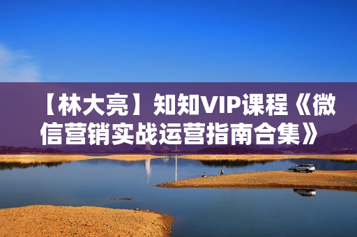 【林大亮】知知VIP课程《微信营销实战运营指南合集》共12节