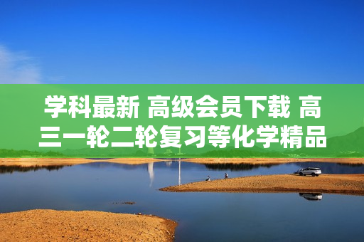 学科最新 高级会员下载 高三一轮二轮复习等化学精品复习资料