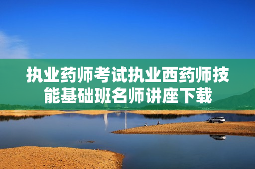执业药师考试执业西药师技能基础班名师讲座下载