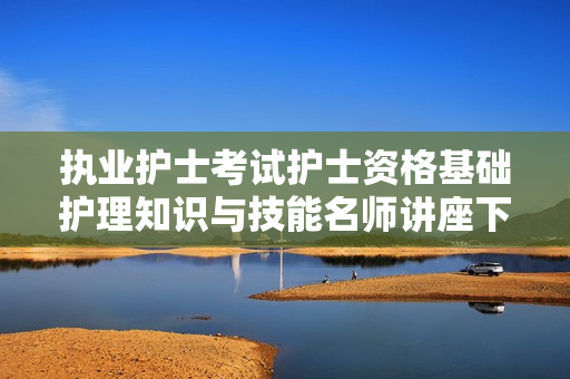 执业护士考试护士资格基础护理知识与技能名师讲座下载