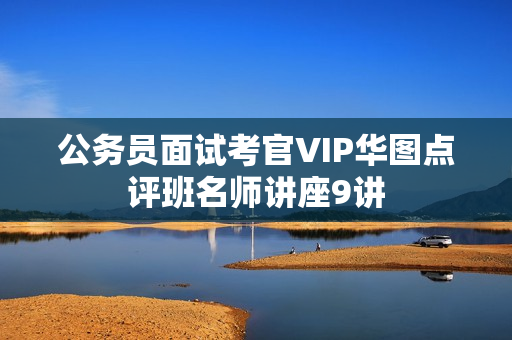 公务员面试考官VIP华图点评班名师讲座9讲