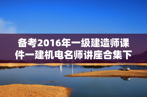 备考2016年一级建造师课件一建机电名师讲座合集下载