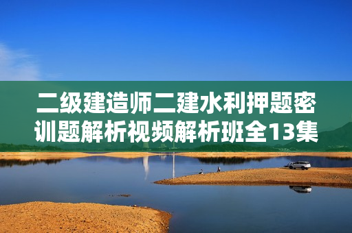 二级建造师二建水利押题密训题解析视频解析班全13集