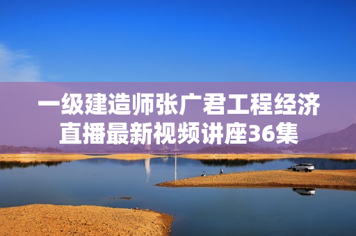 一级建造师张广君工程经济直播最新视频讲座36集
