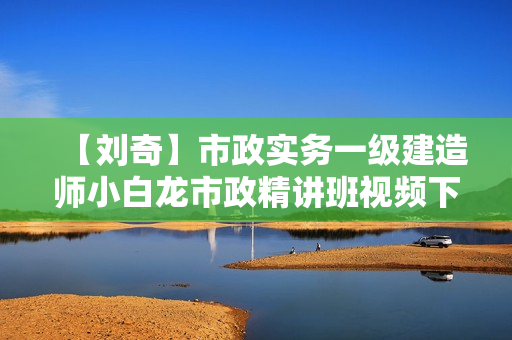 【刘奇】市政实务一级建造师小白龙市政精讲班视频下载