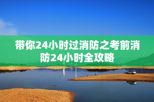 带你24小时过消防之考前消防24小时全攻略