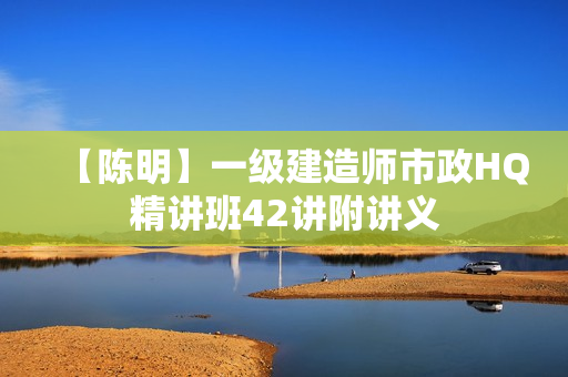 【陈明】一级建造师市政HQ精讲班42讲附讲义