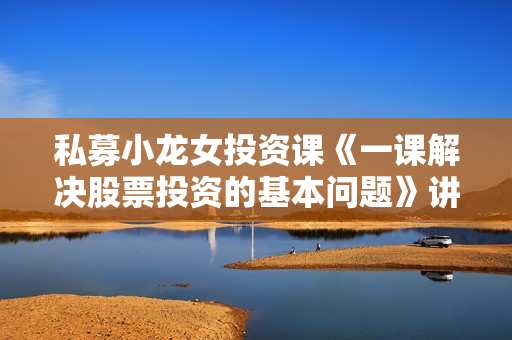 私募小龙女投资课《一课解决股票投资的基本问题》讲座