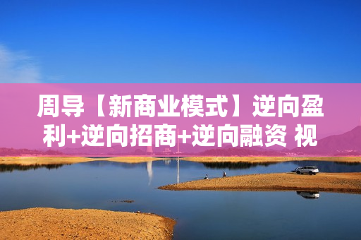 周导【新商业模式】逆向盈利+逆向招商+逆向融资 视频价值1980元