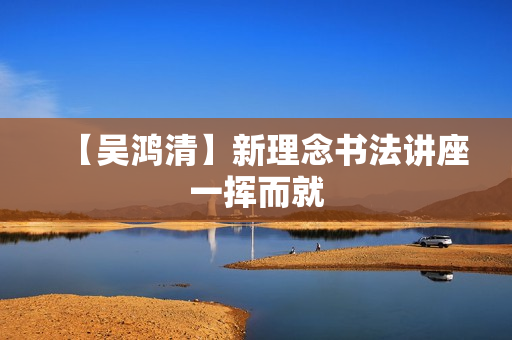 【吴鸿清】新理念书法讲座一挥而就