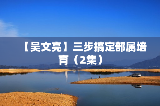【吴文亮】三步搞定部属培育（2集）