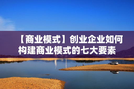 【商业模式】创业企业如何构建商业模式的七大要素