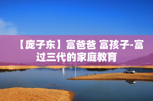 【庞子东】富爸爸 富孩子-富过三代的家庭教育
