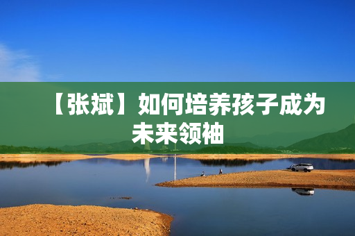 【张斌】如何培养孩子成为未来领袖
