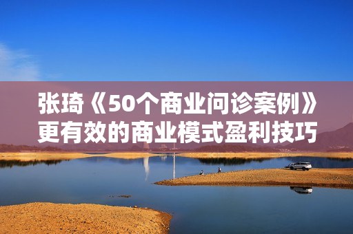 张琦《50个商业问诊案例》更有效的商业模式盈利技巧