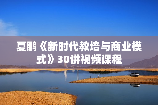 夏鹏《新时代教培与商业模式》30讲视频课程