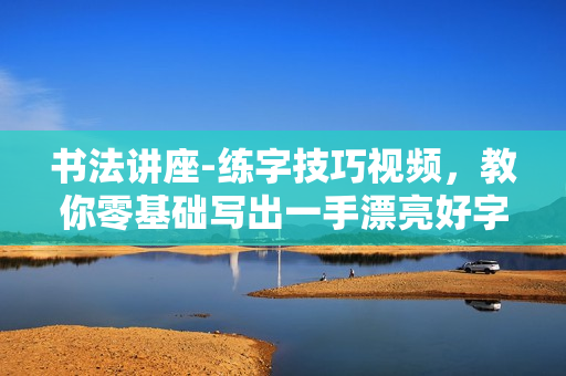 书法讲座-练字技巧视频，教你零基础写出一手漂亮好字