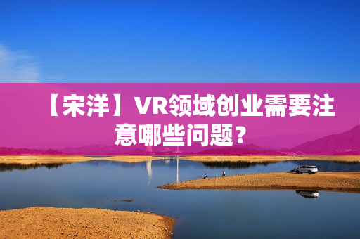 【宋洋】VR领域创业需要注意哪些问题？