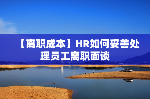 【离职成本】HR如何妥善处理员工离职面谈