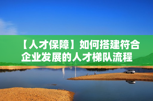 【人才保障】如何搭建符合企业发展的人才梯队流程