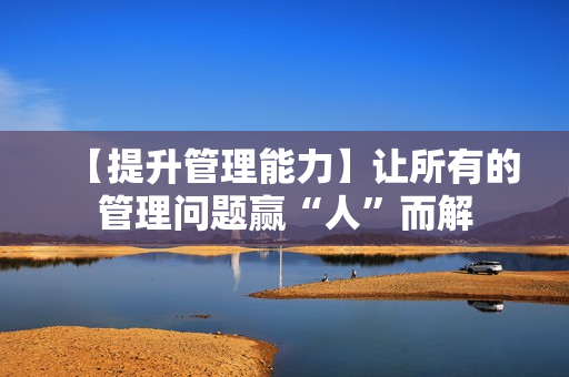 【提升管理能力】让所有的管理问题赢“人”而解