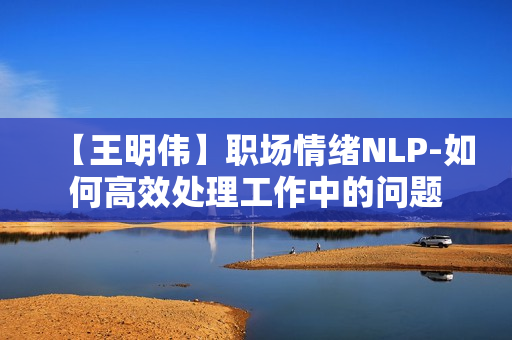 【王明伟】职场情绪NLP-如何高效处理工作中的问题
