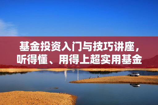 基金投资入门与技巧讲座，听得懂、用得上超实用基金投资法
