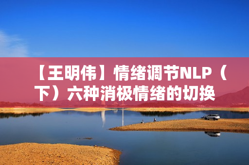 【王明伟】情绪调节NLP（下）六种消极情绪的切换