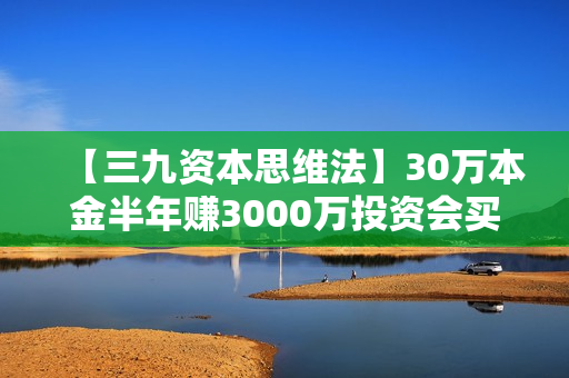 【三九资本思维法】30万本金半年赚3000万投资会买还会卖！