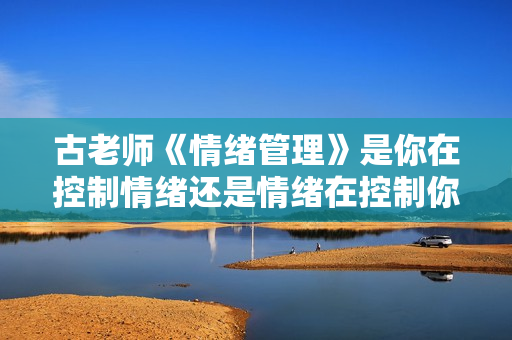 古老师《情绪管理》是你在控制情绪还是情绪在控制你