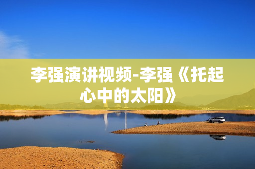 李强演讲视频-李强《托起心中的太阳》