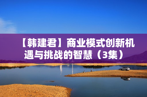 【韩建君】商业模式创新机遇与挑战的智慧（3集）