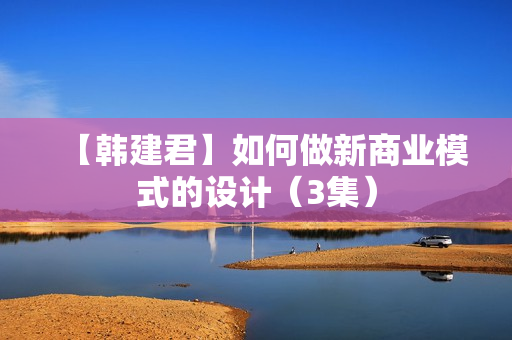 【韩建君】如何做新商业模式的设计（3集）