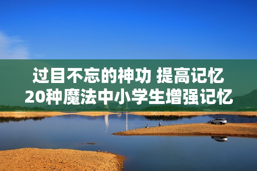 过目不忘的神功 提高记忆20种魔法中小学生增强记忆力学习方法