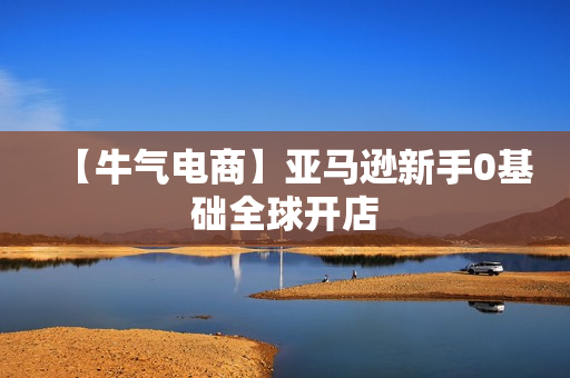 【牛气电商】亚马逊新手0基础全球开店