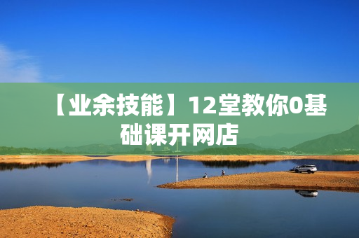 【业余技能】12堂教你0基础课开网店