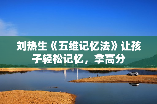 刘热生《五维记忆法》让孩子轻松记忆，拿高分