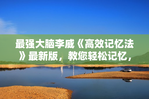 最强大脑李威《高效记忆法》最新版，教您轻松记忆，快乐学习