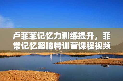 卢菲菲记忆力训练提升，菲常记忆超脑特训营课程视频