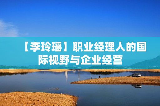 【李玲瑶】职业经理人的国际视野与企业经营