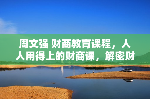 周文强 财商教育课程，人人用得上的财商课，解密财富自由密码